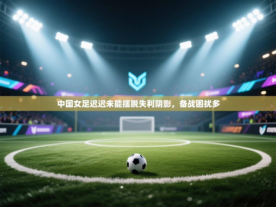中国女足迟迟未能摆脱失利阴影，备战困扰多